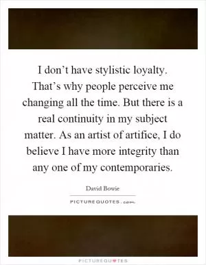 I don’t have stylistic loyalty. That’s why people perceive me changing all the time. But there is a real continuity in my subject matter. As an artist of artifice, I do believe I have more integrity than any one of my contemporaries Picture Quote #1