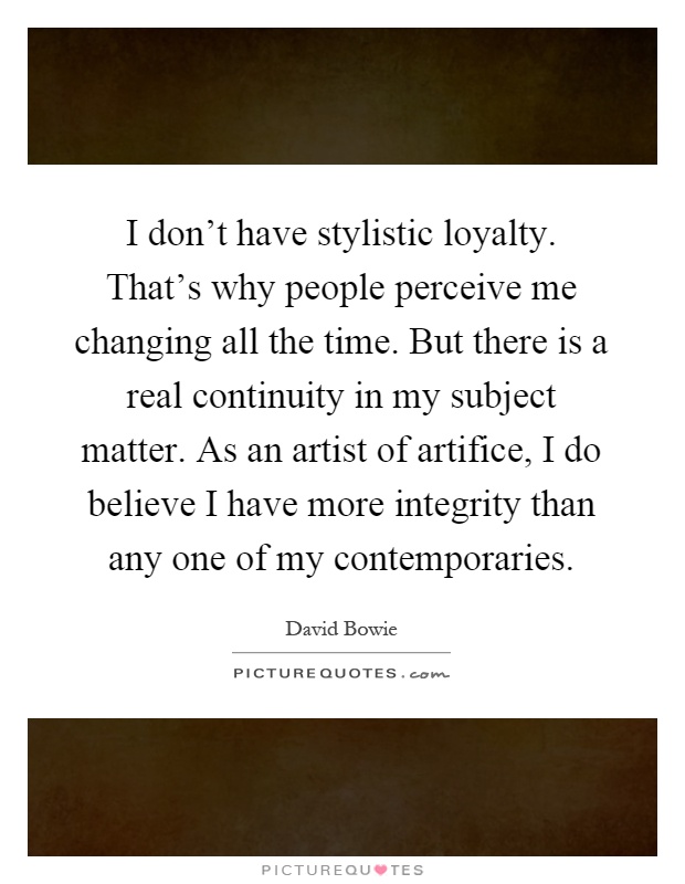 I don't have stylistic loyalty. That's why people perceive me changing all the time. But there is a real continuity in my subject matter. As an artist of artifice, I do believe I have more integrity than any one of my contemporaries Picture Quote #1