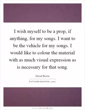 I wish myself to be a prop, if anything, for my songs. I want to be the vehicle for my songs. I would like to colour the material with as much visual expression as is necessary for that song Picture Quote #1