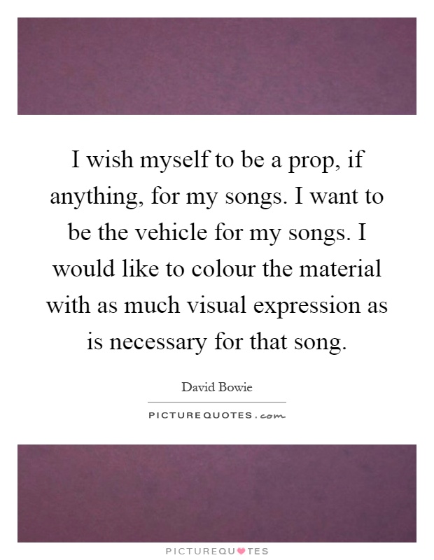 I wish myself to be a prop, if anything, for my songs. I want to be the vehicle for my songs. I would like to colour the material with as much visual expression as is necessary for that song Picture Quote #1