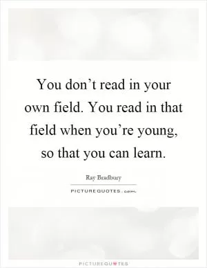You don’t read in your own field. You read in that field when you’re young, so that you can learn Picture Quote #1