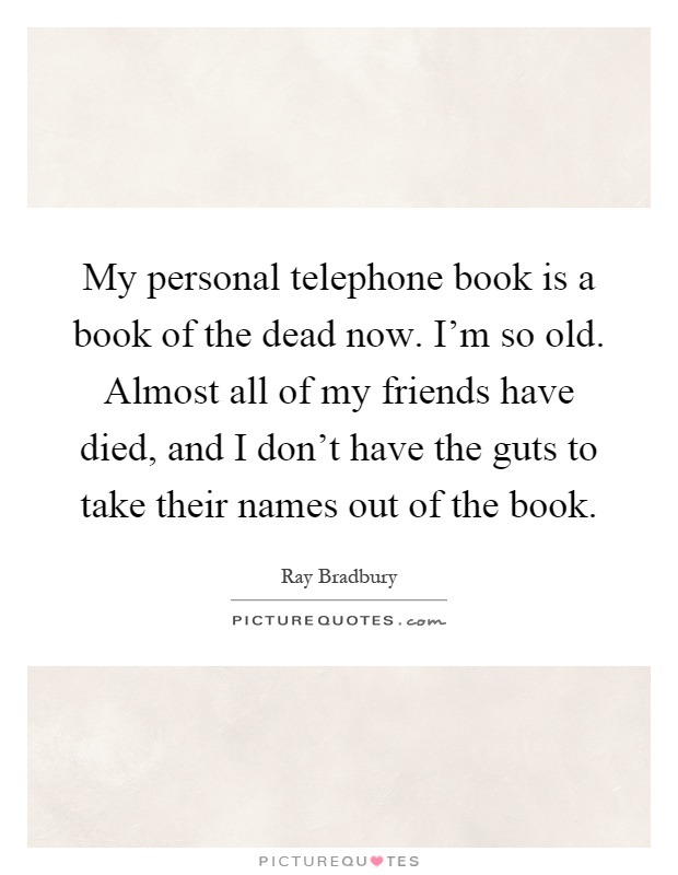My personal telephone book is a book of the dead now. I'm so old. Almost all of my friends have died, and I don't have the guts to take their names out of the book Picture Quote #1