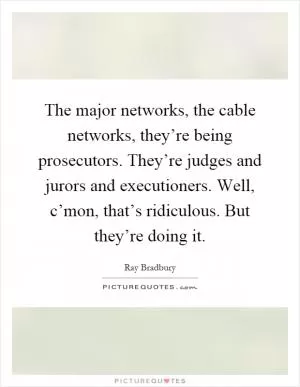 The major networks, the cable networks, they’re being prosecutors. They’re judges and jurors and executioners. Well, c’mon, that’s ridiculous. But they’re doing it Picture Quote #1
