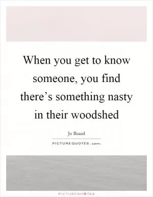 When you get to know someone, you find there’s something nasty in their woodshed Picture Quote #1