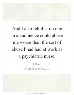 And I also felt that no one in an audience could abuse me worse than the sort of abuse I had had at work as a psychiatric nurse Picture Quote #1