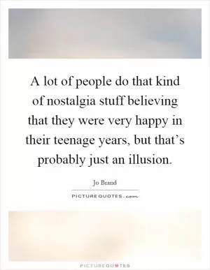 A lot of people do that kind of nostalgia stuff believing that they were very happy in their teenage years, but that’s probably just an illusion Picture Quote #1