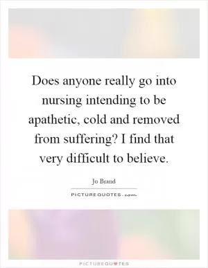 Does anyone really go into nursing intending to be apathetic, cold and removed from suffering? I find that very difficult to believe Picture Quote #1