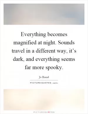 Everything becomes magnified at night. Sounds travel in a different way, it’s dark, and everything seems far more spooky Picture Quote #1