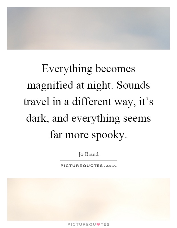 Everything becomes magnified at night. Sounds travel in a different way, it's dark, and everything seems far more spooky Picture Quote #1