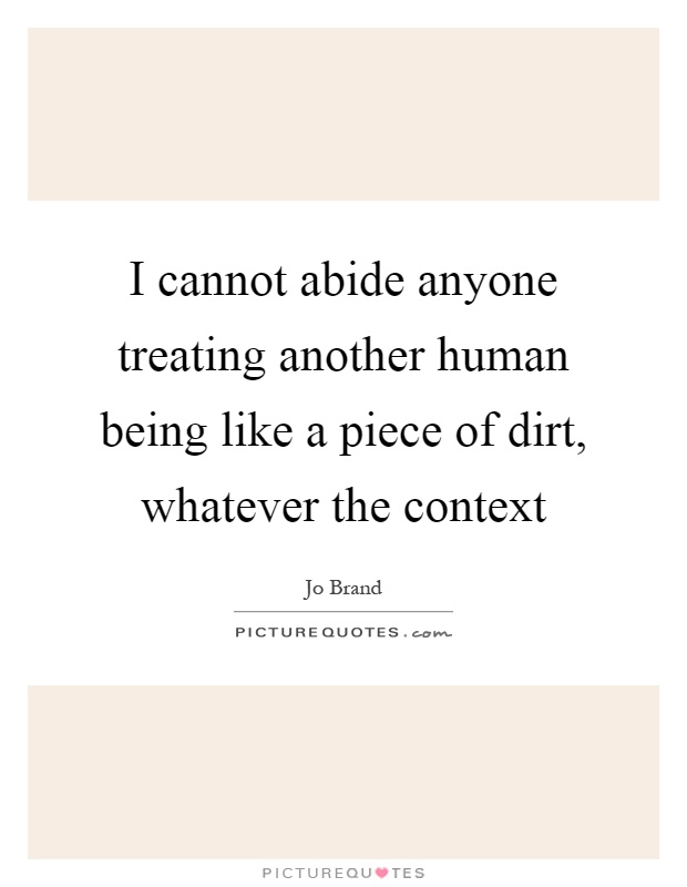 I cannot abide anyone treating another human being like a piece of dirt, whatever the context Picture Quote #1