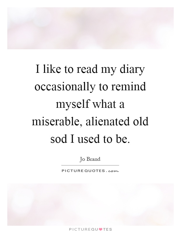 I like to read my diary occasionally to remind myself what a miserable, alienated old sod I used to be Picture Quote #1