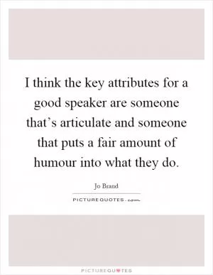 I think the key attributes for a good speaker are someone that’s articulate and someone that puts a fair amount of humour into what they do Picture Quote #1