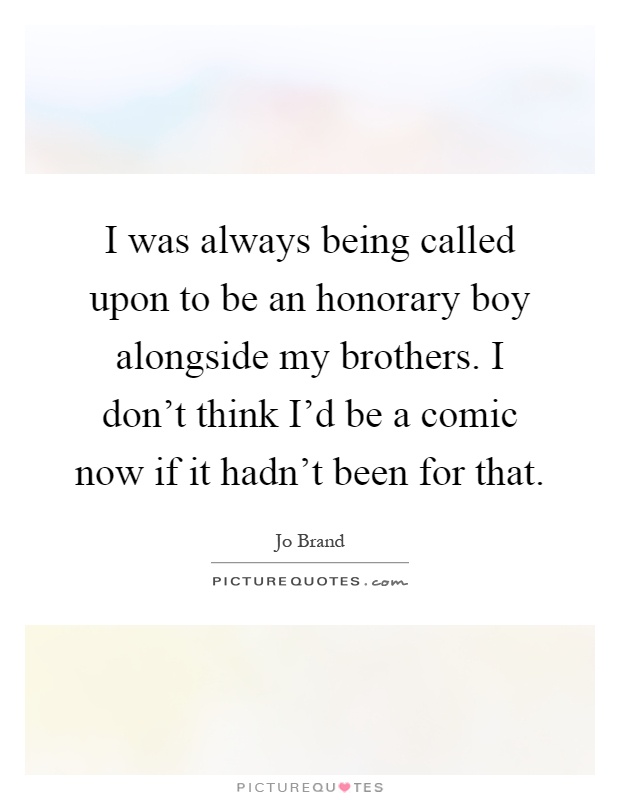 I was always being called upon to be an honorary boy alongside my brothers. I don't think I'd be a comic now if it hadn't been for that Picture Quote #1