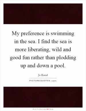 My preference is swimming in the sea. I find the sea is more liberating, wild and good fun rather than plodding up and down a pool Picture Quote #1