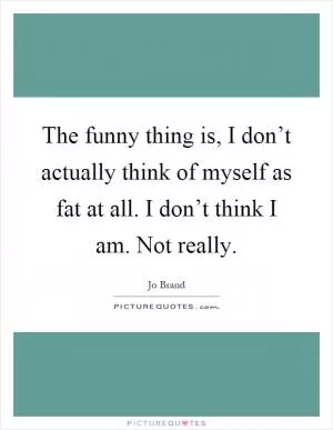 The funny thing is, I don’t actually think of myself as fat at all. I don’t think I am. Not really Picture Quote #1