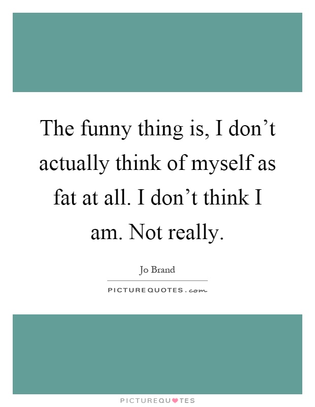 The funny thing is, I don't actually think of myself as fat at all. I don't think I am. Not really Picture Quote #1