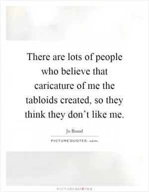 There are lots of people who believe that caricature of me the tabloids created, so they think they don’t like me Picture Quote #1