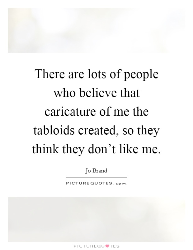 There are lots of people who believe that caricature of me the tabloids created, so they think they don't like me Picture Quote #1