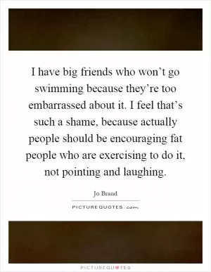 I have big friends who won’t go swimming because they’re too embarrassed about it. I feel that’s such a shame, because actually people should be encouraging fat people who are exercising to do it, not pointing and laughing Picture Quote #1