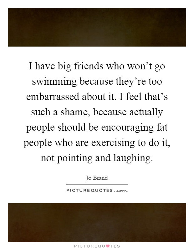 I have big friends who won't go swimming because they're too embarrassed about it. I feel that's such a shame, because actually people should be encouraging fat people who are exercising to do it, not pointing and laughing Picture Quote #1