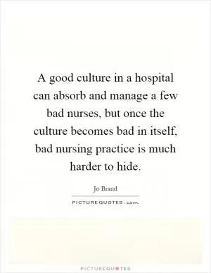 A good culture in a hospital can absorb and manage a few bad nurses, but once the culture becomes bad in itself, bad nursing practice is much harder to hide Picture Quote #1