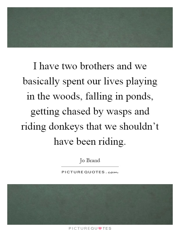I have two brothers and we basically spent our lives playing in the woods, falling in ponds, getting chased by wasps and riding donkeys that we shouldn't have been riding Picture Quote #1
