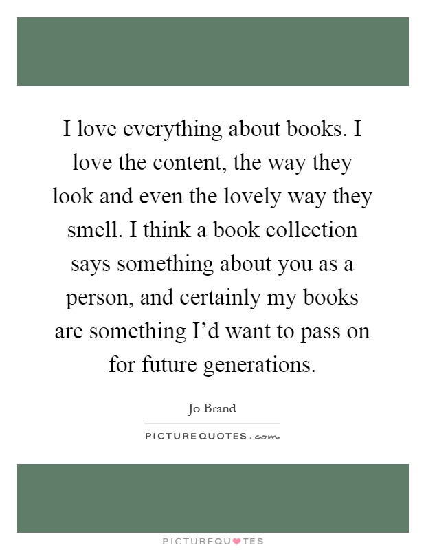 I love everything about books. I love the content, the way they look and even the lovely way they smell. I think a book collection says something about you as a person, and certainly my books are something I'd want to pass on for future generations Picture Quote #1