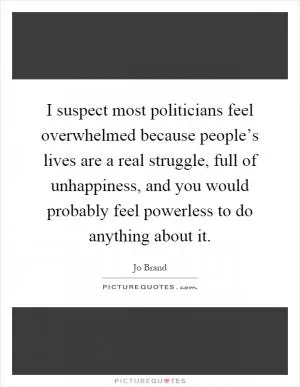 I suspect most politicians feel overwhelmed because people’s lives are a real struggle, full of unhappiness, and you would probably feel powerless to do anything about it Picture Quote #1