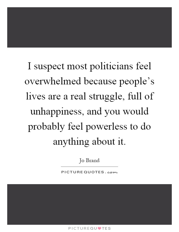 I suspect most politicians feel overwhelmed because people's lives are a real struggle, full of unhappiness, and you would probably feel powerless to do anything about it Picture Quote #1