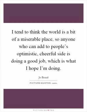I tend to think the world is a bit of a miserable place, so anyone who can add to people’s optimistic, cheerful side is doing a good job, which is what I hope I’m doing Picture Quote #1