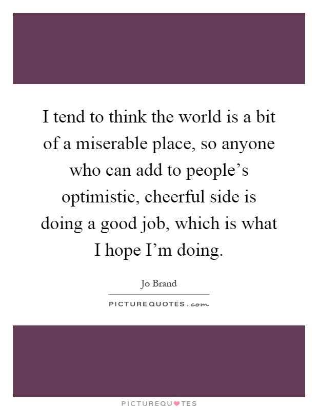 I tend to think the world is a bit of a miserable place, so anyone who can add to people's optimistic, cheerful side is doing a good job, which is what I hope I'm doing Picture Quote #1