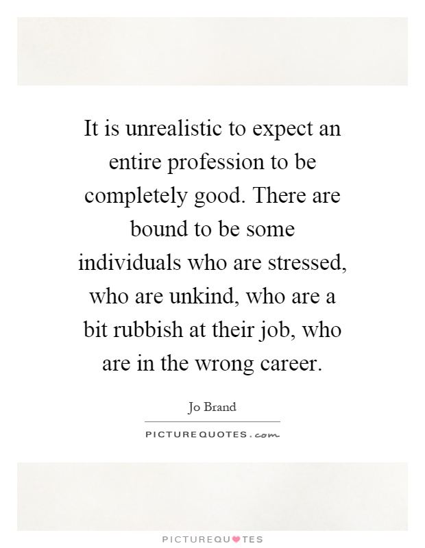 It is unrealistic to expect an entire profession to be completely good. There are bound to be some individuals who are stressed, who are unkind, who are a bit rubbish at their job, who are in the wrong career Picture Quote #1