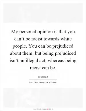 My personal opinion is that you can’t be racist towards white people. You can be prejudiced about them, but being prejudiced isn’t an illegal act, whereas being racist can be Picture Quote #1