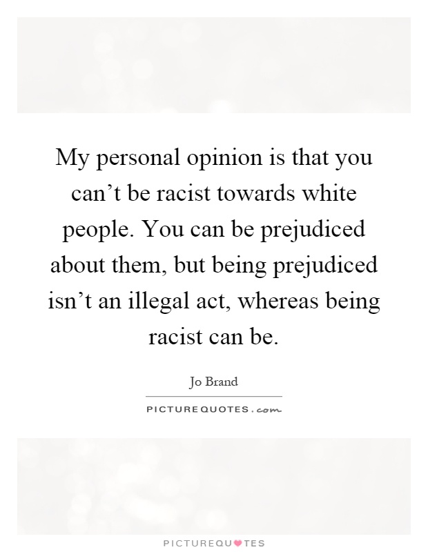 My personal opinion is that you can't be racist towards white people. You can be prejudiced about them, but being prejudiced isn't an illegal act, whereas being racist can be Picture Quote #1