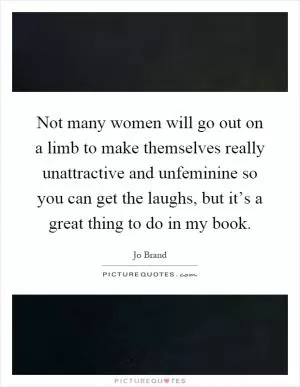 Not many women will go out on a limb to make themselves really unattractive and unfeminine so you can get the laughs, but it’s a great thing to do in my book Picture Quote #1
