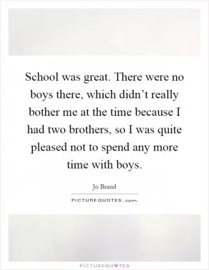 School was great. There were no boys there, which didn’t really bother me at the time because I had two brothers, so I was quite pleased not to spend any more time with boys Picture Quote #1