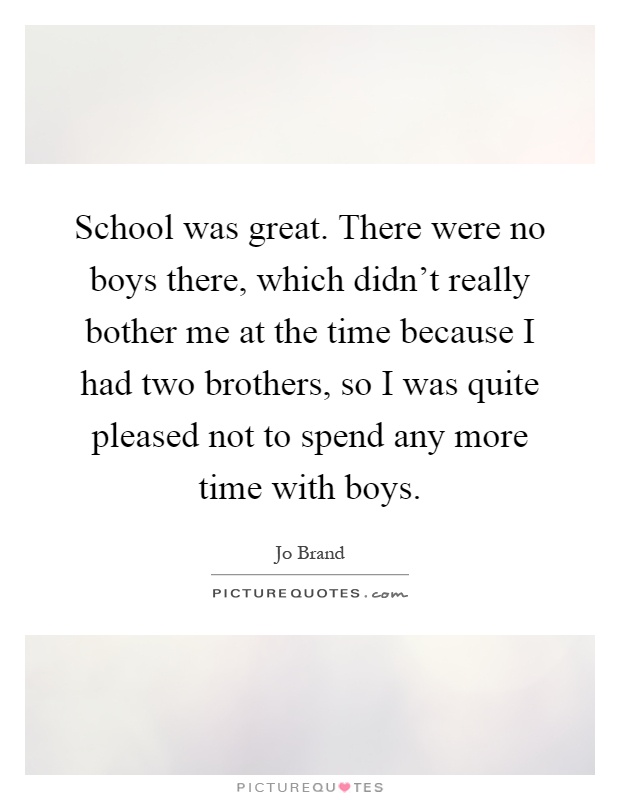 School was great. There were no boys there, which didn't really bother me at the time because I had two brothers, so I was quite pleased not to spend any more time with boys Picture Quote #1