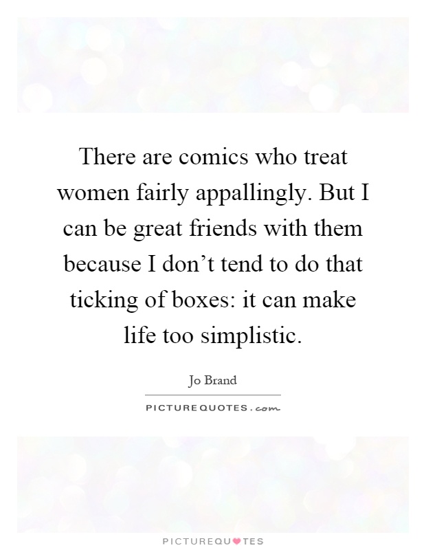 There are comics who treat women fairly appallingly. But I can be great friends with them because I don't tend to do that ticking of boxes: it can make life too simplistic Picture Quote #1