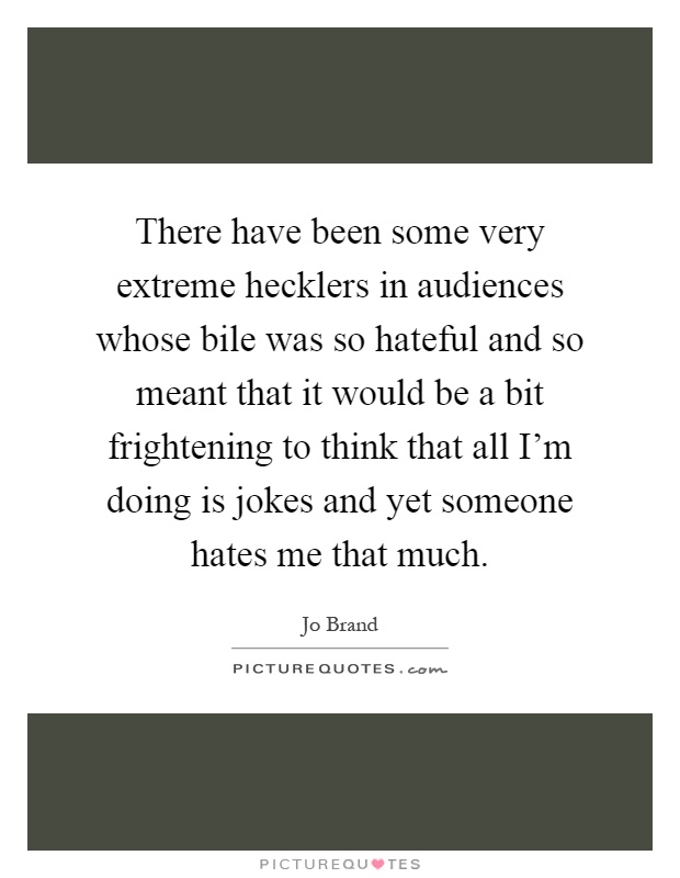 There have been some very extreme hecklers in audiences whose bile was so hateful and so meant that it would be a bit frightening to think that all I'm doing is jokes and yet someone hates me that much Picture Quote #1