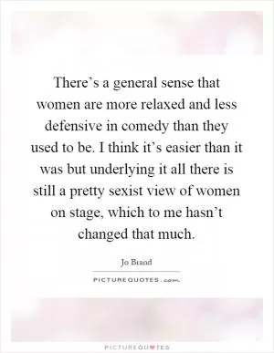 There’s a general sense that women are more relaxed and less defensive in comedy than they used to be. I think it’s easier than it was but underlying it all there is still a pretty sexist view of women on stage, which to me hasn’t changed that much Picture Quote #1