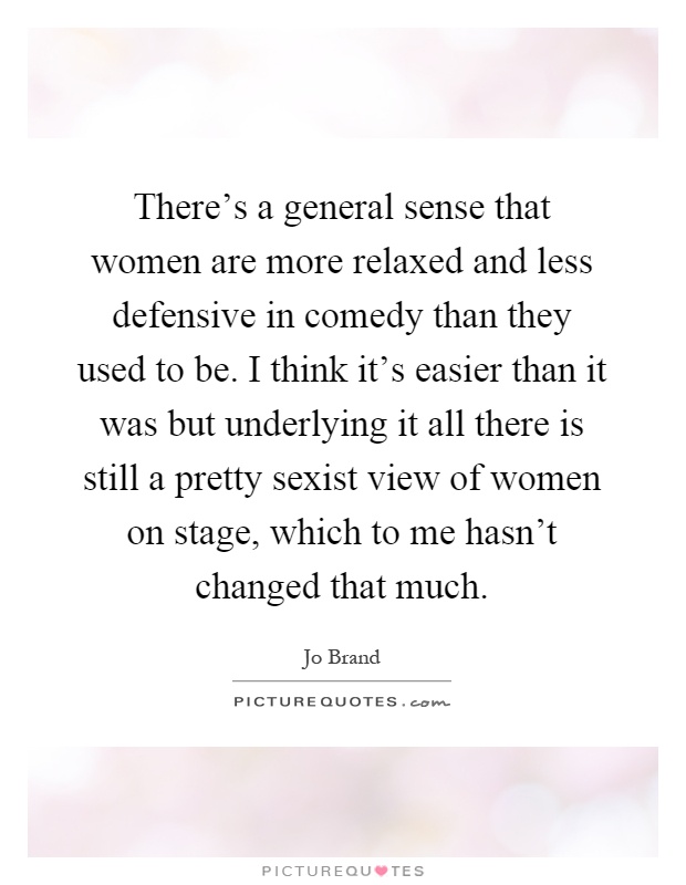 There's a general sense that women are more relaxed and less defensive in comedy than they used to be. I think it's easier than it was but underlying it all there is still a pretty sexist view of women on stage, which to me hasn't changed that much Picture Quote #1