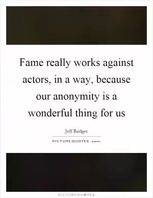 Fame really works against actors, in a way, because our anonymity is a wonderful thing for us Picture Quote #1
