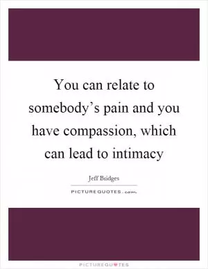 You can relate to somebody’s pain and you have compassion, which can lead to intimacy Picture Quote #1
