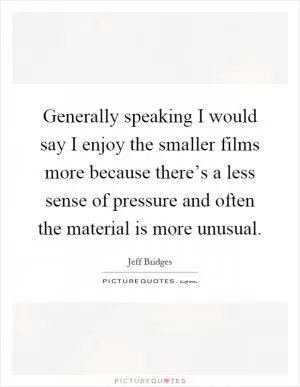 Generally speaking I would say I enjoy the smaller films more because there’s a less sense of pressure and often the material is more unusual Picture Quote #1