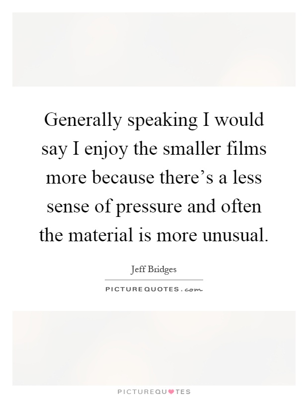 Generally speaking I would say I enjoy the smaller films more because there's a less sense of pressure and often the material is more unusual Picture Quote #1