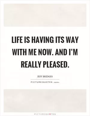 Life is having its way with me now. And I’m really pleased Picture Quote #1