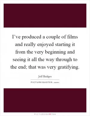 I’ve produced a couple of films and really enjoyed starting it from the very beginning and seeing it all the way through to the end; that was very gratifying Picture Quote #1