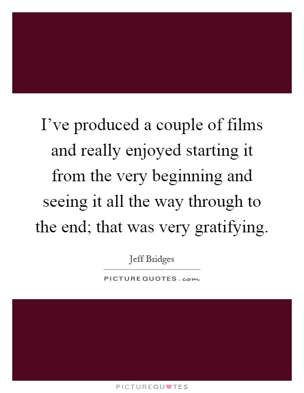 I've produced a couple of films and really enjoyed starting it from the very beginning and seeing it all the way through to the end; that was very gratifying Picture Quote #1