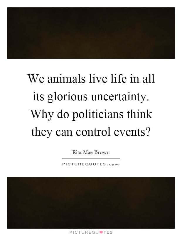 We animals live life in all its glorious uncertainty. Why do politicians think they can control events? Picture Quote #1