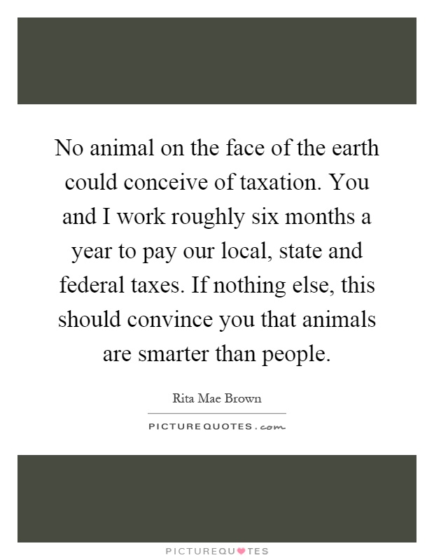 No animal on the face of the earth could conceive of taxation. You and I work roughly six months a year to pay our local, state and federal taxes. If nothing else, this should convince you that animals are smarter than people Picture Quote #1